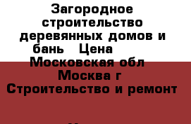 Загородное строительство деревянных домов и бань › Цена ­ 100 - Московская обл., Москва г. Строительство и ремонт » Услуги   . Московская обл.